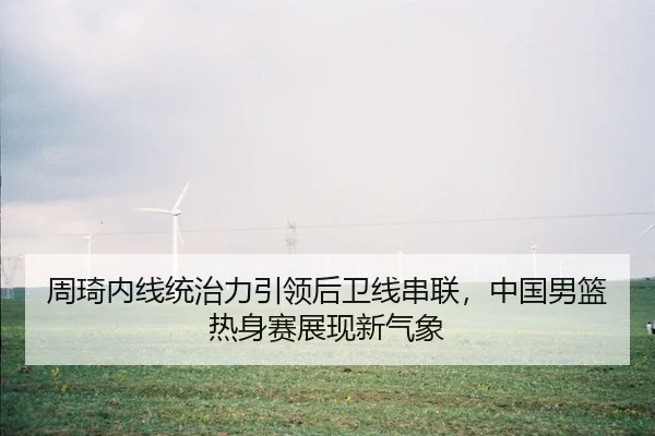 周琦内线统治力引领后卫线串联，中国男篮热身赛展现新气象