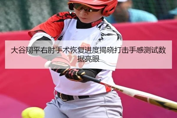 大谷翔平右肘手术恢复进度揭晓打击手感测试数据亮眼