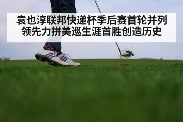 袁也淳联邦快递杯季后赛首轮并列领先力拼美巡生涯首胜创造历史